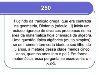 250 Fugindo da tradição grega, que era centrada na geometria, Diofanto (século III) inicia um estudo rigoroso de diversos problemas numa área da matemática hoje chamada de álgebra. Uma questão típica algébrica (muito simples): se um homem tem certa idade e seu filho, de 5 anos, a metade dessa idade menos cinco anos, quantos anos tem o pai? Em forma matemática, essa pergunta se escreveria: x = x/2-5.  
