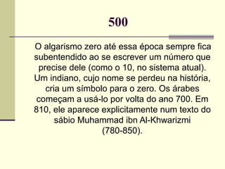 500 O algarismo zero até essa época sempre fica subentendido ao se escrever um número que precise dele (como o 10, no sistema atual). Um indiano, cujo nome se perdeu na história, cria um símbolo para o zero. Os árabes começam a usá-lo por volta do ano 700. Em 810, ele aparece explicitamente num texto do sábio Muhammad ibn Al-Khwarizmi (780-850). 