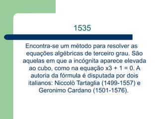 1535 Encontra-se um método para resolver as equações algébricas de terceiro grau. São aquelas em que a incógnita aparece elevada ao cubo, como na equação x3 + 1 = 0. A autoria da fórmula é disputada por dois italianos: Niccolò Tartaglia (1499-1557) e Geronimo Cardano (1501-1576).  