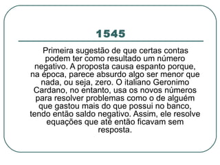 1545 Primeira sugestão de que certas contas podem ter como resultado um número negativo. A proposta causa espanto porque, na época, parece absurdo algo ser menor que nada, ou seja, zero. O italiano Geronimo Cardano, no entanto, usa os novos números para resolver problemas como o de alguém que gastou mais do que possui no banco, tendo então saldo negativo. Assim, ele resolve equações que até então ficavam sem resposta. 