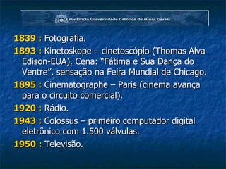 1839 :   Fotografia. 1893 :  Kinetoskope – cinetoscópio (Thomas Alva Edison-EUA). Cena: “Fátima e Sua Dança do Ventre”, sensação na Feira Mundial de Chicago. 1895 :  Cinematographe – Paris (cinema avança para o circuito comercial). 1920 :  Rádio. 1943 :  Colossus – primeiro computador digital eletrônico com 1.500 válvulas. 1950   :  Televisão. 
