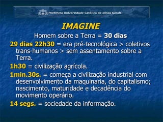 IMAGINE   Homem sobre a Terra =  30 dias   29 dias 22h30  = era pré-tecnológica > coletivos trans-humanos > sem assentamento sobre a Terra. 1h30  = civilização agrícola. 1min.30s.  = começa a civilização industrial com desenvolvimento da maquinaria, do capitalismo; nascimento, maturidade e decadência do movimento operário. 14 segs.  = sociedade da informação. 