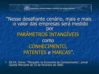 “ Nesse desafiante cenário, mais e mais o valor das empresas será medido por  PARÂMETROS INTANGÍVEIS  como  CONHECIMENTO ,  PATENTES  e  MARCAS ”. SILVA, Ozires. “Mergulho na Economia do Conhecimento”, jornal Gazeta Mercantil de 15 de fevereiro de 2000. 