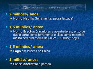 2 milhões/ anos: Homo Habilis  (ferramenta: pedra lascada) 1,6 milhões/ anos: Homo Erectus  (caçadores e apanhadores; enxó de duplo corte como ferramenta e sílex como material; massa cerebral média de 600cc – 1500cc/ hoje) 1,5 milhões/ anos: Fogo  em lareiras na China 1 milhão/ anos: Cadeia  ancestral  é partida. 
