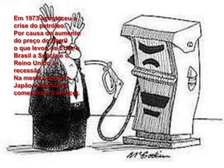 Em 1973 aconteceu a
crise do petróleo.
Por causa do aumento
do preço do Barril
o que levou os EUA, o
Brasil a Suécia e o
Reino Unido a
recessão.
Na mesma época o
Japão e Alemanha
começavam a crescer.
 
