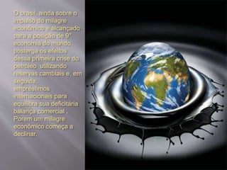 O brasil, ainda sobre o
impulso do milagre
econômico e alcançado
para a posição de 9°
economia do mundo,
posterga os efeitos
dessa primeira crise do
petróleo utilizando
reservas cambiais e, em
seguida,
empréstimos
internacionais para
equilibra sua deficitária
balança comercial .
Porem um milagre
econômico começa a
declinar.
 