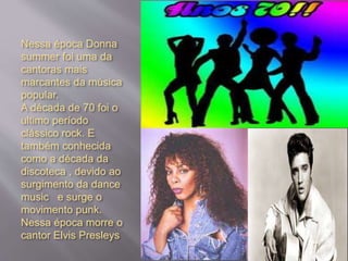 Nessa época Donna
summer foi uma da
cantoras mais
marcantes da música
popular.
A década de 70 foi o
ultimo período
clássico rock. E
também conhecida
como a década da
discoteca , devido ao
surgimento da dance
music e surge o
movimento punk.
Nessa época morre o
cantor Elvis Presleys
 