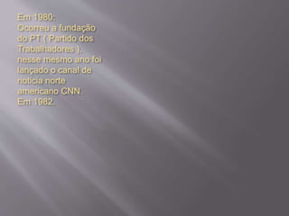 Em 1980:
Ocorreu a fundação
do PT ( Partido dos
Trabalhadores ),
nesse mesmo ano foi
lançado o canal de
noticia norte
americano CNN.
Em 1982.
 