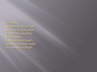 Em 1984:
Movimento diretas já (
Movimento que pedia
a volta das eleições
diretas para
presidente do brasil ).
Nasce o primeiro bebe
de proveta no Brasil.
 
