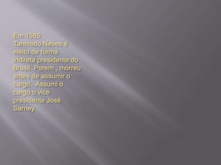 Em 1985:
Tancredo Neves é
eleito de forma
indireta presidente do
Brasil. Porem , morreu
antes de assumir o
cargo. Assumi o
cargo o vice
presidente José
Sarney.
 