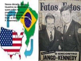 Nessa década Jânio
Quadros se renúncia e
quem entra na
presidência é João
Goulart. Enquanto nos
EUA a vitória é de John
F. Kaennedy.
 