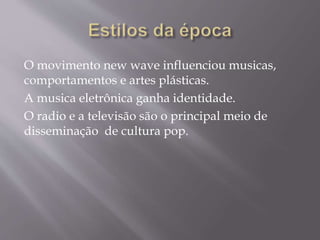 O movimento new wave influenciou musicas,
comportamentos e artes plásticas.
A musica eletrônica ganha identidade.
O radio e a televisão são o principal meio de
disseminação de cultura pop.
 