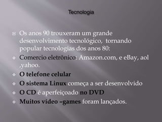  Os anos 90 trouxeram um grande
desenvolvimento tecnológico, tornando
popular tecnologias dos anos 80:
 Comercio eletrônico: Amazon.com, e eBay, aol
,yahoo.
 O telefone celular
 O sistema Linux começa a ser desenvolvido
 O CD é aperfeiçoado no DVD
 Muitos vídeo –games foram lançados.
 