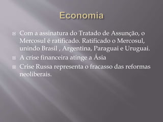  Com a assinatura do Tratado de Assunção, o
Mercosul é ratificado. Ratificado o Mercosul,
unindo Brasil , Argentina, Paraguai e Uruguai.
 A crise financeira atinge a Ásia
 Crise Russa representa o fracasso das reformas
neoliberais.
 