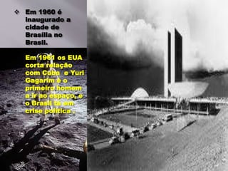  Em 1960 é
inaugurado a
cidade de
Brasília no
Brasil.
Em 1961 os EUA
corta relação
com Cuba e Yuri
Gagarim é o
primeiro homem
a ir ao espaço, e
o Brasil tá em
crise política .
 