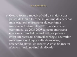  O euro torna a moeda oficial da maioria dos
países da União Europeia. Foi uma das décadas
mais estáveis e prosperas da economia
mundial até o final de 2007 quando a crise
econômica de 2008-2009 colocou em risco a
economia mundial levando vários países a
entra em recessão. O Brasil consegui acumular
mais reservas do que a divida externa,
recebendo status de credor. A crise financeira
afeta o mundo no final da década.
 