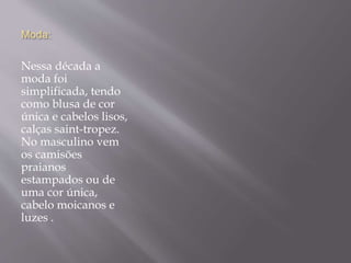 Moda:
Nessa década a
moda foi
simplificada, tendo
como blusa de cor
única e cabelos lisos,
calças saint-tropez.
No masculino vem
os camisões
praianos
estampados ou de
uma cor única,
cabelo moicanos e
luzes .
 