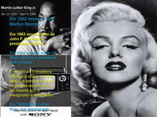 Em 1962 morre a atriz
Marilyn Monroe.
Em 1963 assassinato de
John F. Kennedy o
presidente do EUA.
Em 1964 o golpe militar no
Brasil derruba o presidente
João Goulart .
Em 1965 a TV brasileira
começa a utilizar o vídeo
tape que permite a edição
de programas em cores.
No mesmo ano é
inaugurado a rede Globo.
Em 1968 Martin Luther
King Jr é assassinado .
 