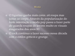  O figurino ganha mais cores e4 roupa mas
justas ao corpo. Através da popularização do
funk ostentação a moda pop passa a fazer parte
do guarda roupas do jovens muito os visuais
exagerados dos anos 80.
 O rock continua a fazer sucesso nessa década
com o estilos góticos e grunge.
 
