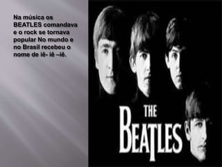 Na música os
BEATLES comandava
e o rock se tornava
popular No mundo e
no Brasil recebeu o
nome de iê- iê –iê.
 