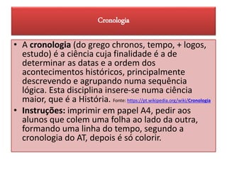 Cronologia
• A cronologia (do grego chronos, tempo, + logos,
estudo) é a ciência cuja finalidade é a de
determinar as datas e a ordem dos
acontecimentos históricos, principalmente
descrevendo e agrupando numa sequência
lógica. Esta disciplina insere-se numa ciência
maior, que é a História. Fonte: https://pt.wikipedia.org/wiki/Cronologia
• Instruções: imprimir em papel A4, pedir aos
alunos que colem uma folha ao lado da outra,
formando uma linha do tempo, segundo a
cronologia do AT, depois é só colorir.