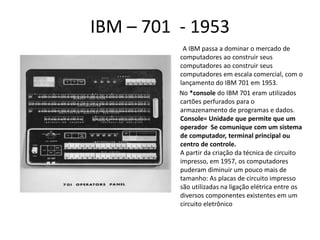 IBM – 701 - 1953
A IBM passa a dominar o mercado de
computadores ao construir seus
computadores ao construir seus
computadores em escala comercial, com o
lançamento do IBM 701 em 1953.
No *console do IBM 701 eram utilizados
cartões perfurados para o
armazenamento de programas e dados.
Console= Unidade que permite que um
operador Se comunique com um sistema
de computador, terminal principal ou
centro de controle.
A partir da criação da técnica de circuito
impresso, em 1957, os computadores
puderam diminuir um pouco mais de
tamanho: As placas de circuito impresso
são utilizadas na ligação elétrica entre os
diversos componentes existentes em um
circuito eletrônico
 