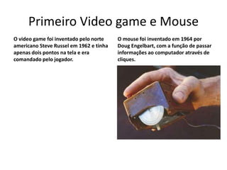 Primeiro Video game e Mouse
O video game foi inventado pelo norte
americano Steve Russel em 1962 e tinha
apenas dois pontos na tela e era
comandado pelo jogador.
O mouse foi inventado em 1964 por
Doug Engelbart, com a função de passar
informações ao computador através de
cliques.
 
