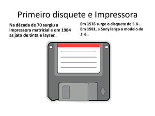 Primeiro disquete e Impressora
Na década de 70 surgiu a
impressora matricial e em 1984
as jato de tinta e layser.
Em 1976 surge o disquete de 5 ¼ .
Em 1981, a Sony lança o modelo de
3 ½ .
 