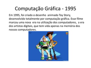 Computação Gráfica - 1995
Em 1995, foi criado o desenho animado Toy Story,
desenvolvido totalmente por computação gráfica. Esse filme
marcou uma nova era na utilização dos computadores, a era
dos artistas digitais, que tem vida apenas na memória dos
nossos computadores.
 