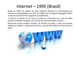 Internet – 1995 (Brasil)
Desde de 1969 um sistema de rede chamado Arpanet era desenvolvido em
paralelo aos computadores nos EUA. Em 1990, com a criação da linguagem HTML,
a internet é oficialmente inaugurada mundialmente.
A internet só deixou de ser coisa de professor universitário em maio de 1995,
quando a Embratel inaugurou seu serviço de internet discada no Brasil.
Atualmente temos também conexão de Internet via rádio, a cabo, dsl (modem
telefone) e satélite. E atualmente estima-se mais de 90 milhões de internautas no
Brasil.
 