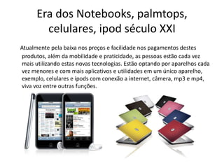 Era dos Notebooks, palmtops,
celulares, ipod século XXI
Atualmente pela baixa nos preços e facilidade nos pagamentos destes
produtos, além da mobilidade e praticidade, as pessoas estão cada vez
mais utilizando estas novas tecnologias. Estão optando por aparelhos cada
vez menores e com mais aplicativos e utilidades em um único aparelho,
exemplo, celulares e ipods com conexão a internet, câmera, mp3 e mp4,
viva voz entre outras funções.
 