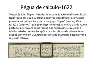Régua de cálculo-1622
O escocês John Napier introduziu à comunidade científica o cálculo
logarítmico em 1614. A própria palavras logaritmo foi escrita pela
primeira vez por Napier a partir do grego "logos" (que significa
razão) e "aritmos" (que quer dizer números). A junção das duas, em
português, seria algo como "razão dos números". Os cálculos e
tabelas criadas por Napier após exaustivas horas de cálculo foram
usados por William Oughtred por volta de 1620 para desenvolver a
régua de cálculo.
 