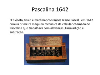 Pascalina 1642
O filósofo, físico e matemático francês Blaise Pascal , em 1642
criou a primeira máquina mecânica de calcular chamada de
Pascalina que trabalhava com alavancas. Fazia adição e
subtração.
 