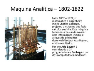 Maquina Analítica – 1802-1822
Entre 1802 e 1822, o
matemático e engenheiro
inglês Charles Babbage,
projetou a máquina que fazia
cálculos sozinha. Esta máquina
funcionava bastando colocar
nela informações iniciais, e
através de programas
desenvolvidos por Ada Bayron,
emitia resultados.
Por isto Ada Bayron é
considerada a 1ª
programadora e Babbage o pai
dos computadores modernos.
 