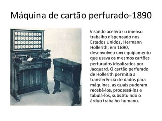 Máquina de cartão perfurado-1890
Visando acelerar o imenso
trabalho dispensado nos
Estados Unidos, Hermann
Hollerith, em 1890,
desenvolveu um equipamento
que usava os mesmos cartões
perfurados idealizados por
Jacquard. O cartão perfurado
de Hollerith permitia a
transferência de dados para
máquinas, as quais puderam
recebê-los, processá-los e
tabulá-los, substituindo o
árduo trabalho humano.
 