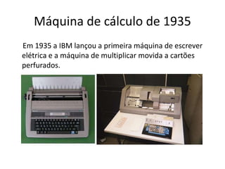 Máquina de cálculo de 1935
Em 1935 a IBM lançou a primeira máquina de escrever
elétrica e a máquina de multiplicar movida a cartões
perfurados.
 