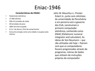 Eniac-1946
Características do ENIAC:
• Totalmente eletrônico
• 17.468 válvulas
• 500 mil conexões de solda
• 30 toneladas de peso
• 180m de área ocupada
• 5,5 m de altura e 25m de comprimento
• Consumia energia como uma cidade e ocupava salas
inteiras.
John W. Mauchly e J. Prester
Eckert Jr., junto com ciêntistas
da universidade da Pensilvânia
e em parceria com o governo
dos EUA, construíram o
primeiro computador
eletrônico, conhecido como
ENIAC (Eleletronic numeral
integrator and calculator). As
ideias de Von Neumann – que
são utilizadas até hoje – fizeram
com que os computadores
fossem programados através de
programas, rotinas de dados
que utilizam de instruções
próprias do computador.
 