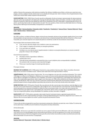 público. Desenvolveu pesquisas sobrepinturaaromática. Nos últimos trabalhosnessalinha, o artistausou materiaiscomo
pregos, conchas e pedaços detela, misturavam-seàs camadas detintaparadar relevo àtextura. Usou freqüentementetintas
industriais, muitas delas usadas napinturadeautomóveis.
HANS HARTUNG (1904-1989), Pintor francês nascido naAlemanha. Um dos principais representantes do expressionismo
abstrato naEuropa. Conhecido sobretudo pelo emprego dedelicadas linhas negras em fundos coloridos. Grandeprêmioda
Bienal de Venezade1960. Uma das influências mais fortes éKandinski. Paraele, aliberdadeé conquistadapelo esforço do
pintor, quefaz daprópriamão um "pensamento em ação". Em seus quadros, ébem visível essaliberdadeinterioreHartung
dáaos pretos diferenças deintensidade, transparênciaeconsistência.
IMAGENS
ManubeMabe | Antonio Bandeira |Alexander Calder |Kandinski 1 |Kandinski 2 | Samson Flexor |Kazimir Malevitch |Naum
Gabo |Alfredo Volpi 1 |Alfredo Volpi 2
FAUVISMO
Em 1905, em Paris, no Salão de Outono, alguns artistas foram chamados defauves (em português significaferas), em virtude
daintensidadecom queusavam as cores puras, sem misturá-las ou matizá-las. Quem lhes deu estenomefoi o crítico Louis
Vauxcelles, pois estavam expostas um conjuntodepinturas modernas ao lado deumaestatuetarenascentista.
Os princípios destemovimentoartístico eram:
 Criar, em arte, não tem relação com o intelecto enem com sentimentos.
 Criar éseguir os impulsos do instinto, as sensações primárias.
 A cor puradeveser exaltada.
 As linhas eas cores devem nascer impulsivamenteetraduziras sensaçõeselementares, no mesmo estadode
graçadas crianças edos selvagens.
Características dapintura:
 Pinceladaviolente, expontânea e definitiva;
 Ausênciadear livre;
 Colorido brutal, pretendendo asensação físicadacor queésubjetiva, não correspondendoàrealidade;
Uso exclusivo das cores puras, como saem das bisnagas;
 Pinturapor manchas largas, formando grandes planos;
Principais Artistas:
MAURICE DEVLAMINCK (1876-1958), pintor francês, foi o mais autêntico fauvista, dizia: "Quero incendiaraEscolade
Belas Artes com meus vermelhoseazuis." Adotou mais tardeestilo entreexpressionistaerealista.
ANDRÉDERAIN (1880-1954), pintor francês, dizia: "As cores chegaram aser paranós cartuchos dedinamite." Por voltade
1900, ligou-seaMauricedeVlaminck eaMatisse, com os quais setornou um dos principais pintores fauvistas. Nessafase,
pintou figuras epaisagens em brilhantes cores chapadas, recorrendo atraçosimpulsivoseapinceladas descontínuas para
obter suas composições espontâneas. Apósromper com o fauvismo, em 1908, sofreu influências deCézanneedepois do
cubismo. Nadécadade 1920, seus nus, retratos enaturezas-mortas haviam adquirido umaentonação neoclássica, com o
gradual desaparecimento dagestualidadeespontâneadas primeiras obras. Seu estilo, desdeentão, não mudou.
HENRI MATISSE (1869-1954), pintor francês, Nas suas pinturas elenão sepreocupacomo realismo, tantodas figuras como
das suas cores. O queinteressaéacomposição enão as figuras em si, como depessoas ou denaturezas-mortas. Abandonou
assim aperspectiva, as técnicas do desenho eo efeito declaro-escuro paratratar acor como valorem si mesma. Dos
pintores fauvistas, queexploraram o sensualismo das cores fortes, elefoi o único aevoluir parao equilíbrio entreacor e o
traço em composições planas, sem profundidade. Foi, também, escultor, ilustrador elitógrafo.
RAOUL DUFY (1877-1953), pintor, gravadoredecoradorfrancês. Contrastestonais eageometrização daforma
caracterizaram suaobra. Impressionistaaprincípio, evoluiu gradativamenteparao fauvismo, depoisdetravar contatocom
Matisse. Morreu um ano depois dereceber o prêmio depinturadabienal deVeneza.
CONTRUTIVISMO
Trata-sedeum abstrato geométrico quebuscamovimento perspectivo vibratório através das cores elinhas. É asíntesedas
teorias abstratas ecientíficas daartemoderna. É umapinturaem duas dimensões.
Artistadestacado:
Mondrian - elebuscavao queexistedeconstantenos seres, apesar deeles parecerem diferentes; cadacoisa, sejaelauma
casa, uma árvoreou umapaisagem, possui umaessênciaqueestápor trás desuaaparência. E as coisas, em suaessência,
estão em harmoniano Universo. O papel do artista, paraele, seriarevelar essaessênciaocultaeessaharmoniauniversal.
Obras Destacadas: Árvores em Flor eComposição.
IMAGENS
Kazimir Malevitch |Naum Gabo |Alfredo Volpi 1 |Alfredo Volpi 2
 