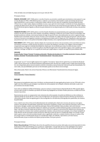 O fim do Dadacomo atividadedegrupo ocorreu por voltade1921.
Principais artistas:
MARCEL DUCHAMP (1887-1968), pintor eescultorfrancês, suaarteabriu caminho paramovimentoscomoapop art eaop
art das décadas de1950 e 1960. Reinterpretou o cubismo asuamaneira, interessando-sepelo movimento das formas.O
experimentalismo eaprovocação o conduziram aidéias radicais em arte, antes do surgimento do grupoDada(Zurique,
1916). Criou os ready-mades, objetos escolhidos ao acaso, eque, após leveintervenção ereceberem um título, adquiriam a
condição deobjeto dearte. Em 1917 foi rejeitado ao enviar aumamostraum urinol delouçaquechamou de"Fonte". Depois
fez interferências (pintou bigodes naMonaLisa, parademonstrarseu desprezopelaartetradicional), inventou mecanismos
ópticos.
FRANÇOIS PICABIA (1879-1953), pintor eescritorfrancês. Envolveu-sesucessivamentecom os principais movimentos
estéticos do início do século XX, como cubismo, surrealismo edadaísmo. Colaborou com Tristan TzaranarevistaDada. Suas
primeiras pinturas cubistas, eram mais próximas deLéger do quedePicasso, são exuberantes nas cores esugerem formas
metálicas queseencaixam umas nas outras. Formas ecores tornaram-seaseguir mais discretas, atéquepor voltade1916 o
artistaseconcentrou nosengenhos mecânicos do dadaísmo, deíndolesatírica. Depois de1927, abandonou aabstração pura
quepraticarapor anos ecriou pinturas baseadas nafigurahumana, com asuperposiçãodeformas lineares etransparentes.
MAX ERNEST (1891-1976), pintor alemão, Adepto do irracional edo onírico edo inconsciente, esteveenvolvido em outros
movimentos artísticos, criando técnicas em pinturaeescultura. No Dadaímo contribuiu com colagens efotomontagens,
composições quesugerem amúltiplaidentidadedos objetospor eleescolhidos paratema. Inventou técnicas comoa
decalcomaniaeo frottage, queconsisteem aplicar umafolhadepapel sobreumasuperfícierugosa, como amadeiradeveios
salientes, eesfregar um lápis de cor ou grafita, demodo queo papel adquirao aspecto dasuperfíciepostadebaixo dele.
IMAGENS
Francis Picabia |Choqq |Foutain |O menino carburador |Moedor dechocolatenº 2 |A mulher monóculo|A noiva - Picabia |
A noiva - Duchamp |Nu descendo aescada | Paradoxismo dador |Um rumor secreto
OP ART
A expressão “op-art” vem do inglês (optical art) esignifica“arteóptica”. Apesardeter ganho forçanametadedadécadade
1950, a Op Art passou por um desenvolvimentorelativamentelento. Elanão tem o ímpeto atual eo apelo emocional daPop
Art; em comparação, pareceexcessivamentecerebral esistemática, mais próximadas ciênciasdo quedas humanidades. Por
outro lado, suas possibilidades parecem sertão limitadas quanto as daciênciaedatecnologia.
Obras Destacadas: Mach-C do artistaVassarelyePinturacom Movimento Transformável do artistaJacob Agam.
IMAGENS
Victor Vasarely1 |Victor Vasarely2
POP ART
Movimento principalmenteamericano ebritânico, suadenominação foi empregadapelaprimeiravez em 1954, pelo crítico
inglês LawrenceAlloway, paradesignar os produtos daculturapopular dacivilização ocidental, sobretudo os queeram
provenientes dos Estados Unidos.
Com raízes no dadaísmo deMarcel Duchamp, o pop art começou atomar formano final dadécadade1950, quando alguns
artistas, após estudar os símboloseprodutos do mundo dapropagandanos Estados Unidos, passaram atransformá-losem
temade suas obras.
Representavam, assim, os componentes mais ostensivosdaculturapopular, depoderosainfluêncianavidacotidianana
segundametade do século XX. Eraavoltaaumaartefigurativa, em oposição ao expressionismo abstrato quedominavaa
cenaestéticadesdeo final dasegunda guerra. Suaiconografiaeraa datelevisão, dafotografia, dos quadrinhos, do cinemae
dapublicidade.
Com o objetivo dacríticairônicado bombardeamento dasociedadepelos objetosdeconsumo, elaoperavacom signos
estéticos massificados dapublicidade, quadrinhos, ilustraçõesedesignam, usando como materiais principais, tintaacrílica,
ilustrações edesigns, usando como materiais principais, tintaacrílica, poliéster, látex, produtos com cores intensas,
brilhantes evibrantes, reproduzindo objetos do cotidiano em tamanho consideravelmentegrande, transformando o real em
hiper-real. Mas ao mesmo tempo queproduziaacrítica, aPop Art seapoiavaenecessitavados objetivosdeconsumo, nos
quais seinspiravaemuitas vezes o próprio aumentodo consumo, comoaconteceu porexemplo, com as Sopas Campbell, de
Andy Warhol, um dos principais artistas daPop Art. Além disso, muito do queeraconsiderado brega, virou moda, ejáque
tanto o gosto, como aartetem um determinado valoresignificado conformeo contexto histórico em queserealiza, aPop
Art proporcionou atransformação doqueeraconsiderado vulgar, em refinado, eaproximou aartedas massas,
desmistificando, jáqueseutilizavadeobjetos próprios delas, aartepara poucos.
Principais Artistas:
Robert Rauschenberg(1925) Depois das séries desuperfícies brancasou pretas reforçadascom jornal amassado do início
dadécada de1950, Rauschenberg criou as pinturas "combinadas", com garrafas deCoca-Cola, embalagens deprodutos
industrializados epássaros empalhados. Por voltade1962, adotou atécnicadeimpressão em silk-screen paraaplicar
 