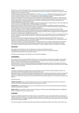 Linha, ponto, cor eplano não figuram nadae são o quehá demais concreto numapintura. Segundo Doesburg, um nu
feminino, uma árvoreou umanatureza-mortapintadosnão são elementos concretos, mas abstrações. O quehádeconcreto
numapinturasão os elementos formais.
Herdeiradas pesquisas do grupo DeStijl (O Estilo), 1917-18, de Piet Mondrian eDoesburg, quebuscavaapurezaeo rigor
formal naordem harmônicado universo. Além disso, partedeideais daBauhaus, nos quais aracionalidadedeveestar
presenteem todos os âmbitos sociais enas conquistas daartedemocratizadapelaindústria.
O artistasuíço Max Bill, nos anos 50, junto com aEscolaSuperiordaForma(Hochschulefür Gestaltung – HfG), em Ulm, na
Alemanha, levaadiante esseprojeto. ParaBill, um dos principais responsáveis peladivulgação daarteconcretanaAmérica
Latina, a matemáticaéo meio mais eficiente parao conhecimento darealizadaobjetivaeumaobraplásticadeveser
ordenadapelageometriae pelaclarezada forma.
Max Bill (1908-1994) foi designer gráfico, designer deproduto, arquiteto, pintor, escultor, professor eteórico do design, cuja
obrao colocaentreos mais importantes einfluentes designers do séculoXX.
EstudanaEscoladeArtes eOfícios deZurique, de1924 a1927, na qual conheceo trabalho do arquiteto LeCorbusier. A
admiração pelo arquiteto o incentivaafazer arquiteturanaBauhaus, de1927 a1929. Em 1930, montao próprio estúdio em
Zurique, ondepassaaproduzir esculturaseprojetosarquitetônicos
Paraganhar dinheiro, no início, trabalhaem publicidade. De1932 a1936 participado grupo Abstraction-Création
(Abstração-Criação), em Paris. Começaadesenvolver apartirdaí seu trabalho dearteconcreta. Em 1936, eleapoiou o termo
ArteConcreta(KonkreteKunst) proposto porTheo Van Doesburgem 1930. Em 1941, em viagem ao Brasil eàArgentina, ele
apresentou suas ideias eobras ao público dos dois países.
Em 1941, em visitaao Brasil eàArgentina, difundeo conceito dearteconcreta. Depois de1944, torna-sedesigner demóveis
e objetos. No final dacarreira, divideo tempo entreaprodução artísticaegráficae aatividadedeprofessor dedesenho.
Morreem Berlim.
No Brasil, essemovimento vanguardistachegou por voltade1950, através do Suíço, Max Bill (1908-1994), um dos
precursores do movimento, ao lado do russoVladimirMaiakovski (1893-1930). Bill popularizouas concepçõesdessanova
tendênciana Exposição Nacional deArteConcreta, em 1956.
O movimento concreto seconstituiu, primeiramente, nacidadedeSão Paulo, em meados dadécadade 50, sendo liderado
pelos poetas eirmãos Augusto eHaroldodeCampos, conhecido como os “irmãos Campos”, eDécio Pignatari. O grupo
concretistadeSão Paulo foi fundador daRevista“Noigandres” (1952), divulgadoradas ideias atreladas ao concretismo.
INSTALAÇÃO
São ampliações deambientes quesão transformados em cenáriosdo tamanho deumasala.
É utilizadaa pintura, juntamentecom aesculturaeoutrosmateriais, paraativaro espaço arquitetônico.
O espectador participadaobra, enão somenteàaprecia.
ObraDestacada: Homenagem aChico Mendes do artistaRoberto Evangelista.
INTERFERÊNCIA
Como apinturajánão é claramentedefinível edeixou de ser aúnicafornecedoradememoráveis imagens visuais. Alguns
artistas interferem napaisagem, colocam cortinas, guarda-sóis, embrulhosem locais públicos.Atualmente, ressaltamos
Christo, o único artistaquesedestacacom suas interferências.
Obras Destacadas:: Cortinano Vale, PonteNeuf (Paris) embrulhadaparapresente, Guarda-sóis colocados em um valeda
Califórniaemais recentementeo Reichstag( Parlamento Germânico em 1988 - Berlim), quefoi envolvidoem tecido sintético
com duração deduas semanas.
COBRA
O manifesto defundação foi redigido namesade um café deParis, em 08/11/1948, ao final do Congresso do Centro de
Documentação deArtedeVanguardadeParis, iniciado três dias antes.
Movimento artístico criadonaHolanda, SigladeCopenhague-Bruxelas-Amsterdam, grupo artístico europeu quesurgiu entre
1948 e 1951. Ligado esteticamenteao expressionismo figurativo, tevecomoprincipaisrepresentantes Asger Jorn, Karel
Appel e PierreAlechinski. Assim como as obras deJackson Pollock essapinturaégestual, livre, violentanaescolhadecores e
texturas.
Principais Artistas:
PIERREALECHINSKY, pintor egravador belga. Um dos mais jovens integrantesdo grupo Cobra, marcou suaobrapelo
tachismo. Participou daXI Exposição Internacional do Surrealismo, em 1965.
ASGER JORN, pintor dinamarquês. Suaobraécaracterizadapelo uso decores vivas eformasdistorcidas. Sofreu influência
dos pintores James Ensor ePaul Klee.
KAREL APPEL, pintor holandês. Criador deumaobravigorosaecolorida, caracterizadapelafiguração rudeesimplificada.
Realizou também esculturas em madeiraemetal.
FUTURISMO
O primeiro manifesto foi publicado no LeFígaro deParis, em 22/02/1909, enele, o poetaitaliano Marinetti, dizendo que"o
esplendor do mundo enriqueceu-secom umanovabeleza: abelezadavelocidade. Um automóvel decarreiraémais belo que
a VitóriadeSamotrácia". O segundo manifesto, de1910, resultou do encontro do poetacom os pintores Carlo Carra, Russolo,
Severini, Boccioni eGiacomo Balla.
Os futuristas saúdam aeramoderna, aderindo entusiasticamenteàmáquina. ParaBalla, "émais belo um ferro elétrico que
 