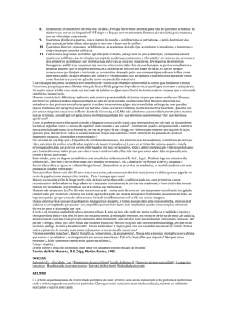 8. Estamos no promontório extremodos séculos!... Por quehaveremos deolhar paratrás, sequeremosarrombar as
misteriosas portasdo Impossível? O Tempoeo Espaço morreram ontem. Vivemosjáo absoluto, poiscriamos a
eternavelocidadeonipresente.
9. Queremos glorificar aguerra - únicahigienedo mundo -, o militarismo, o patriotismo, o gesto destruidordos
anarquistas, as belas idéias pelas quais semorreeo desprezo damulher.
10. Queremos destruir os museus, as bibliotecas, as academias detodo tipo, ecombater o moralismo, o feminismo e
todavilezaoportunistaeutilitária.
11. Cantaremos as grandes multidões agitadas pelo trabalho, pelo prazer ou pelasublevação; cantaremos amaré
multicor epolifônicadas revoluções nas capitais modernas; cantaremos o vibrantefervornoturno dosarsenais e
dos estaleiros incendiados por violentasluas elétricas:as estações insaciáveis, devoradoras deserpentes
fumegantes: as fábricas suspensas das nuvens pelos contorcidos fios desuas fumaças; as pontes semelhantesa
ginastas gigantes quetranspõem as fumaças, cintilantes ao sol com um fulgor defacas; os navios avapor
aventurosos quefarejam o horizonte, as locomotivas deamplo peito queseempertigam sobreostrilhos como
enormes cavalos deaço refreados por tubos eo vôodeslizantedos aeroplanos, cujas hélicesseagitam ao vento
como bandeiras eparecem aplaudir como umamultidão entusiasta.
É da Itáliaquelançamos ao mundo estemanifesto deviolênciaarrebatadoraeincendiáriacom o qual fundamos o nosso
Futurismo, porquequeremoslibertar estepaís desuafétidagangrenadeprofessores, arqueólogos, cicerones eantiquários.
Hámuito tempo aItáliavem sendo um mercado debelchiores. Queremoslibertá-lados incontáveis museus queacobrem de
cemitérios inumeráveis.
Museus: cemitérios!... Idênticos, realmente, pelasinistrapromiscuidadedetantos corposquenão seconhecem. Museus:
dormitórios públicos ondeserepousasempreao lado deseres odiados ou desconhecidos! Museus:absurdos dos
matadouros dos pintores eescultores quesetrucidam ferozmenteagolpes decores elinhas ao longo desuas paredes!
Queos visitemos em peregrinação umavez por ano, como sevisitao cemitério no diados mortos, tudo bem. Queumavez
por ano sedespontaumacoroadeflores diantedaGioconda, válá. Mas não admitimos passear diariamentepelosmuseus
nossas tristezas, nossafrágil coragem, nossamórbidainquietude. Por quedevemosnos envenenar?Por quedevemos
apodrecer?
E que sepodever num velho quadro senão afatigantecontorção do artistaqueseempenhou em infringir as insuperáveis
barreiras erguidas contrao desejo deexprimir inteiramenteo seu sonho?... Admirar um quadro antigo equivaleaverter a
nossasensibilidadenumaurnafunerária, em vez deprojetá-laparalonge, em violentos arremessos decriaçãoedeação.
Quereis, pois, desperdiçar todas as vossas melhores forças nessaeternaeinútil admiração do passado, daqual saís
fatalmenteexaustos, diminuídos eespezinhados?
Em verdadeeu vos digo queafrequentação cotidianados museus, das bibliotecas edas academias (cemitérios deesforços
vãos, calvários desonhos crucificados, registrosdelances truncados!...) é, paraos artistas, tão ruinosaquanto atutela
prolongadados pais paracertos jovensembriagados porseus prisioneiros, válá: o admirável passado étalvez um bálsamo
paratantos dos seus males, jáqueparaeles o futuro estábarrado... Mas nós não queremos saber dele, do passado, nós,
jovens efortes futuristas!
Bem-vindos, pois, os alegres incendiárioscom seusdedos carbonizados! Ei-los!... Aqui!... Ponham fogo nas estantes das
bibliotecas!... Desviem o curso dos canais parainundar osmuseus!... Oh, aalegriadever flutuar àderiva, rasgadas e
descoradas sobre as águas, as velhas telas gloriosas!... Empunhem as picaretas, os machados, os martelosedestruam sem
piedade as cidades veneradas!
Os mais velhos dentrenós têm 30 anos: resta-nos assim, pelo menos um decênio mais jovens eválidos quenos jogarão no
cesto depapéis, como manuscritos inúteis. - Pois éisso quequeremos!
Nossos sucessores virão delongecontranós, detodaparte, dançando àcadênciaaladados seus primeiros cantos,
estendendo os dedos aduncos depredadores efarejando caninamente, às portas das academias, o bom cheirodas nossas
mentes em putrefação, jáprometidas às catacumbas das bibliotecas.
Mas nós não estaremos lá... Por fim eles nos encontrarão - numanoitedeinverno- em campo aberto, sobum tristegalpão
tamborilado por monótona chuva, enos verão agachados junto aos nossos aeroplanostrepidantes, aquecendo as mãos ao
fogo mesquinho proporcionado pelosnossos livros dehojeflamejando sob o vôo das nossas imagens.
Eles seamotinarão ànossavolta, ofegantes deangústiaedespeito, etodos, exasperados pelanossasoberba, inestancável
audácia, seprecipitarão paramatar-nos, impelidosporum ódio tanto mais implacável quanto seuscorações estiverem
ébrios deamor eadmiração por nós.
A forteesãInjustiçaexplodiráradiosaem seus olhos -A arte, defato, não podeser senão violência, crueldadeeinjustiça.
Os mais velhos dentrenós têm 30 anos: no entanto, temos jáesbanjado tesouros, mil tesouros deforça, deamor, deaudácia,
deastúciae devontaderude, precipitadamente, delirantemente, sem calcular, sem jamais hesitar, sem jamais repousar, até
perder o fôlego... Olhai paranós! Aindanão estamos exaustos! Nossoscorações não sentem nenhumafadiga, porqueestão
nutridos defogo, deódio edevelocidade!... Estais admirados? É lógico, pois não vos recordaissequer deter vivido! Eretos
sobreo pináculo do mundo, mais umavez lançamos o nossodesafio às estrelas!
Vós nos opondes objeções?... Basta! Basta! Jáas conhecemos... Jáentendemos!... Nossabelaemendaz inteligêncianos afirma
quesomos o resultado eo prolongamento dosnossos ancestrais. - Talvez!... Seja!... Mas queimporta? Não queremos
entender!... Ai de quem nos repetir essas palavras infames!...
Cabeça erguida!...
Eretos sobreo pináculo do mundo, mais umavez lançamos o nossodesafio às estrelas."
Teorias da Arte Moderna, H.B.Chipp, Martins Fontes,1993.
IMAGENS
Automóvel + velocidade+ luz |Dinamismo deum ciclista |Estado deânimo II |Funerais do anarquistaGalli |A cargados
lanceiros |Manifestação intervencionista |Retrato deMarinetti |Velocidadeabstrata
ART NAIF
É a artedaespontaneidade, da criatividadeautêntica, do fazer artístico sem escolanem orientação, portanto éinstintivae
ondeo artistaexpandeseu universo particular. Claroque, como numaartemais intelectualizada, existem os realmente
marcantes eoutros nem tanto.
 