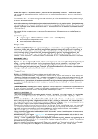 Art naïf (arteingênua) é o estilo aquepertenceapinturadeartistas sem formação sistemática. Trata-sedeum tipo de
expressão quenão seenquadranos moldes acadêmicos, nem nas tendências modernistas, nem tampoucono conceito de
artepopular.
Esseisolamento situao art naïf numafaixapróximaàda arteinfantil, daartedo doentemental e daarteprimitiva, sem que,
no entanto, seconfundacom elas.
Assim, o artistanaïf émarcadamenteindividualistaem suas manifestações mais puras, muito embora, mesmo nesses casos,
sejaquasesemprepossível descobrir-lhes afontedeinspiração naiconografiapopular das ilustrações dosvelhoslivros, das
folhinhas suburbanas ou das imagens desantos. Não setrata, portanto, deumacriação totalmentesubjetiva, sem nenhuma
referênciacultural.
O artistanaïf não sepreocupaem preservar as proporções naturais nem os dadosanatômicoscorretos das figuras que
representa.
Características gerais:
 Composição plana, bidimensional, tendeàsimetriaealinhaé semprefigurativa
 Não existe perspectivageométricalinear.
 Pinceladas contidas com muitas cores.
Principal Artista:
HenriRousseau (1844-1910), homem depoucainstruçãogeral equasenenhuma formação em pintura. Em suaprimeira
exposição foi acusado pelacríticadeignorar regras elementares dedesenho, composição eperspectiva, edeempregar as
cores demodo arbitrário. Estreou com umaoriginal obra-prima, "Um diadecarnaval", no Salão dos Independentes. Criou
exóticas paisagens deselvaquelembram tramas desonho eparecem motivadas pelos sentimentos mais puros. Nos
primeiros anos do século XX, após despertaraadmiração deAlfred Jarry, GuillaumeApollinaire, Pablo Picasso, Robert
Delaunay e outros intelectuais eartistas, seu trabalho foi reconhecido em Paris eposteriormenteinfluenciou o surrealismo.
PINTURA METAFÍSICA
A pinturadevecriar um impressão demistério, através deassociações poucocomunsdeobjetos totalmenteimprevistos, em
arcadas earquiteturas puras, idealizadas, muitas vezes com ainclusão deestátuas, manequins, frutas, legumes, numa
transfiguração todaespecial, em curiosas perspectivas divergentes. A pinturametafísicaexploraos efeitos deluzes
misteriosas, sombrassedutoras ecoresricas eprofundas, deplásticadespojadaeescultural. Tem inspiração naMetafísica,
ciênciaqueestudatudo quanto semanifestademaneirasobrenatural.
Principais Artistas:
GIORGIO DECHIRICO (1888-1978), pintor italiano, nascidonaGrécia, principal
representanteda"pinturametafísica", Giorgio DeChirico constitui um caso singular: poucas vezesum artistaalcançou tão
rapidamenteafama paraem seguidarenegar o estilo queo celebrizarae cair em um esquecimento quaseabsoluto. As suas
obras retratam cenários arquitetônicos, solitários, irreais eenigmáticos, ondecolocavaobjetosheterogêneos pararevelar
um mundo onírico esubconsciente, perpassado deinquietações metafísicas. Também usadanas suas obras manequins, nus
ou vestidos àmodaclássica, enigmáticos esem rosto, quepareciam simbolizar aestranhezado ser humanodiantedo seu
meio ambiente.
GIORGIO MORANDI (1890-1964), pintor italiano. Notável por suasnaturezas-mortas, em quebuscavaaunidadedas coisas
do universo. Conferiu imobilidadeetransparênciadeformas, recorteintimistaeatmosferadeluz cinza-claraàs naturezas-
mortas quepintou usando como modelos frascos, garrafas, caixas elâmpadas velhas.
MANIFESTO ANTROPOFÁGICO
Publicado no primeiro número daRevistaAntropofagia, datado de1º demaio de1928, começadizendo: “Só aantropofagia
nos une. Socialmente. Economicamente. Filosoficamente”. E termina: “Em Piratininga, Ano 374 daDeglutição do Bispo
Sardinha”.
No mesmo tom do Manifesto daPoesiaPau Brasil, Oswald deAndraderebela-se“contraaverdadedos povos missionários” e
mostra-seafavor da“transformação permanentedo totem em tabu – absorção do inimigo sacro”. Pau Brasilpropõeuma
artedeexportação, visualizaaurbs moderna, futuristaeatecnologia. Antropofagiaquer “estar em comunicação diretacom
o solo”, visualizao grandevazio brasileiro, querfazer umaleituracríticado importado.
O Manifesto Antropofágico propunhabasicamente‘devorar’aculturaeas técnicas importadas eprovocar suareelaboração
com autonomia, transformando o produtoimportado em exportável. Buscavaaimportação denovidades europeias, com
objetivo demovimentar o pensamento, depois, antropofagicamente, istoé, criticamente, devorar estas novidades e
influências àmedida queos modernistas redescobrem arealidadebrasileira.
O nomedo manifesto recuperavaacrençaindígena: os índios antropófagos comiam o inimigo, supondo queassim estavam
assimilando suas qualidades.
A ideia do manifesto surgiu quando Tarsila do Amaral parapresentear, o então marido, Oswald deAndrade, deu-lhecomo
presentedeaniversário atelaAbaporu (aba= homem; poru = quecome).
Em 1928, Tarsilado Amaral pintou o “Abaporu” comopresentedeaniversário ao escritor Oswald deAndrade, seu marido na
época. O nomedaobrafoi conferido por eleepelo poeta Raul Bopp, queindagou aOswald ao ver o quadro: “Vamos fazer um
movimento em torno dessequadro?”.
O portenho Eduardo Costantini protagonizou em 1995 o arrematedaobradearte“Abaporu”, telarealizadapor Tarsilado
Amaral quehojeestáexpostano MALBA (Museu deArteLatino-AmericanadeBuenos Aires), fundado por ele.
 