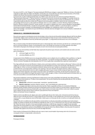 Em março de2011, a tela“Abaporu” foi emprestadapelo MALBA paraintegrar aexposição “Mulheres, Artistas eBrasileiras”,
realizadano Salão Oestedo Palácio do Planalto, em Brasília, que reuniu 80 obras do século 20, pertencentes a49 artistas
mulheres do Brasil. Estainiciativaconsistiuem umahomenagem ao mês damulher.
A propostado curador daBienal deSão Paulo, em 1998 eraquecadaumadas três mostras propostas(“Roteiros”,
“Representações Nacionais” e“Núcleo Histórico”) orbitasseem tornodo conceitodeantropofagia. O resultado obtido foi
extremamentepositivo, transformando, segundo os críticos, a24ª Bienal namais ousadaconceitualmente. Os curadores
responsáveis pelaescolha dos artistas dos53 países foram estimulados atrabalhar apartirdo eixo conceitual da
antropofagia, deformaqueas salas pudessem dialogar entresi ecom o público. A mostra“Roteiros. Roteiros. Roteiros.
Roteiros. Roteiros. Roteiros. Roteiros” (assim mesmo, com apalavrarepetidasetevezes comono Manifesto Antropofágico,
deOswald deAndrade) dividiu o mundo em setegrandes regiões. Instados adebater o conceitoproposto, curadores e
artistas procuraram responder àproblematização daantropofagiaedo canibalismo estético com umamostra
densa. Antropofagia: movimento em queinterferências culturais externas interagem com anossas tradições, resultando em
algo novo eousado.
SEMANA DE22 - MODERNISMO BRASILEIRO
Essaartenovaapareceinicialmenteatravés daatividadecríticaeliteráriadeOswald deAndrade, Menotti del Picchia, Mário
deAndradee alguns outros artistas quevão seconscientizandodo tempo em quevivem. Oswald deAndrade, jáem 1912,
começaafalar do Manifesto Futurista, deMarinetti, quepropõe “o compromisso daliteraturacom anovacivilização
técnica”.
Mas, ao mesmo tempo, Oswald deAndradealertaparaavalorização das raízes nacionais, quedevem ser o ponto departida
paraos artistas brasileiros. Assim, criamovimentos, como o Pau-Brasil, escreveparaos jornais expondo suas idéias
renovadores degrupos deartistas quecomeçam aseunir em tornodeumanovapropostaestética.
Antes dos anos 20, são feitas em São Paulo duas exposições de pinturaquecolocam aartemodernadeum modo concreto
paraos brasileiros:
 a deLasar Segall, em 1913, e
 a deAnitaMalfatti, em 1917.
A exposição deAnitaMalfatti provocou umagrandepolêmicacom osadeptos daarteacadêmica. Dessapolêmica, o artigo de
Monteiro Lobato parao jornal O Estado deS. Paulo, intitulado: “A propósito daExposição Malfatti”, publicado naseção
“Artes eArtistas” daedição de20 dedezembro de1917, foi areação mais contundentedos espíritos conservadores.
No artigo publicado nessejornal, Monteiro Lobato, preso aprincípiosestéticos conservadores, afirmaque“todas as artes são
regidas por princípios imutáveis, leis fundamentais quenão dependem do tempo nem dalatitude”. Mas Monteiro Lobatovai
mais longeao criticar os novos movimentos artísticos. Assim, escreveque“quando as sensaçõesdo mundo externo
transformaram-seem impressões cerebrais, nós‘sentimos’. Paraquesintamos demaneiradiversa, cúbicaou futurista, é
forçoso ou queaharmoniado universo sofracompletaalteração, ou queo nosso cérebro estejaem ‘pane’por virtudede
alguma gravelesão. Enquanto apercepção sensorial sefizer normalmenteno homem, através daportacomum dos cinco
sentidos, um artistadiantedeum gato não poderá‘sentir’senão um gato, eéfalsa a‘interpretação quem do bichano fizer um
totó, um escaravelho ou um amontoado decubostransparentes”.
Em posição totalmente contráriaàdeMonteiroLobatoestaria, anos mais tarde, Mário deAndrade. Suas idéias estéticas
estão expostas basicamenteno “Prefácio Interessantíssimo” desuaobraPaulicéiaDesvairada, publicadaem 1922. Aí, Mário
deAndradeafirmaque:
 Belo da arte: arbitrário convencional, transitório- questão demoda.
 Belo da natureza: imutável, objetivo, natural - tem a eternidadequeanaturezativer.
"Artenão conseguereproduzir natureza, nem esteéseu fim. Todos os grandes artistas, oraconscientes (Rafael das
Madonas, Rodin deBalzac, Beethoven daPastoral, Machado deAssis do Braz Cubas) orainconscientes ( agrandemaioria)
foram deformadores danatureza. Dondeinfiro queo belo artísticoserátanto mais artístico, tantomais subjetivo quanto
mais seafastar do belo natural. Outros infiram o quequiserem. Pouco meimporta”.
(Mário deAndrade, Poesias Completas)
Emboraexistiaumadiferençade alguns anos entreapublicação desses dois textos, eles colocam deumaformaclaraas
idéias em quesedividiram artistas ecríticos diantedaarte. Deum lado, os quetendiam queaartefosseumacópiafiel do
real; do outro, os quealmejavam umatal liberdadecriadoraparao artista, queelenão sesentissecerceado pelo limites da
realidade.
Essadivisão entreos defensores deumaestéticaconservadoraeos deumarenovadora, prevaleceu pormuito tempoe
atingiu seu clímax na Semana de ArteModernarealizadanos dias 13, 15 e17 defevereiro de1922, no Teatro Municipal de
São Paulo. No interior do teatro, foram apresentados concertos econferências, enquantono saguão foram montadas
exposições deartistas plásticos, como osarquitetos AntonioMoyaeGeorgePrsyrembel, os escultores VítorBrecheret eW.
Haerbergeos desenhistas epintores AnitaMalfatti, Di Cavalcanti, John Graz, Martins Ribeiro, ZinaAita, João Fernando de
AlmeidaPrado, Ignácio daCostaFerreira, Vicentedo Rego Monteiro.
Estes eventos daSemanadeArteModernaforam o marco mais caracterizador dapresença, entrenós, deumanova
concepção do fazer ecompreender aobradearte.
EXPRESSIONISMO
Principais Artistas:
 