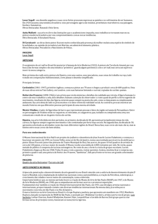 Lasar Segall - seu desenho anguloso esuas cores fortes procuram expressaras paixões eos sofrimentos deser humanos.
Em 1924 assumiu umatemáticabrasileira: seus personagens agorasão mulatas, prostitutasemarinheiros;suapaisagem,
favelas e bananeiras.
Obras Destacadas: Bananal eDois Seres.
Anita Malfatti - suaarteeralivredas limitações queo academicismo impunha, seus trabalhossetornaram marcos na
pinturamodernabrasileira, por seu comprometimento comas novas tendências.
ObraDestacada: A EstudanteRussa.
DiCavalcanti - as obras destepintor ficaram muitoconhecidaspelapresençadamulher mulataumaespéciedesímbolo de
brasilidadee, na opinião do jornalistaLuís Martins, um admirável elemento plástico.
Obras Destacadas: Pescadores eNascimento deVênus.
IMAGENS
Lasar Segall
ARTENAIF
O surgimento do art naïf no Brasil foi posterioràSemanadeArteModerna(1922). A pinturadeTarsilado Amaral, por sua
buscadas formas simples edeumatemática"primitiva", guardaalgum parentesco com o art naïf, mas seriaum equívoco
inseri-lanessacategoria.
Mais próximados naïfs estáapinturadeDjanira, com seus santos, seus pescadores, suas cenas detrabalho naroça, tudo
tratado em composições bidimensionais, cores planas edesenho simplificado.
Principais Artistas :
Cardosinho (1861-1947), primitivo ingênuo, começouapintar aos 70 anos echegou aproduzir cercade600 quadros. Uma
desuas obras estánaTateGallery, em Londres. com suas fantasias beirando o surreal, copiadas decartões-postais.
Heitor dos Prazeres (1898-1966), éum artistaquerevelaminúcias edetalhes darealidadequeretrata. A figurahumanaéo
centro deseus trabalhos e, nela, dois detalhes chamam aatenção do observador: o rosto quasedeperfil eafortesugestão de
movimento, resultantedo fato das figuras estarem quasesemprenapontados pés, como sedançassem ou simplesmente
andassem. Sua artedeixade lado os preconceitos eos fatos tristesdarealidadesocial. Ao contrário, procuramostrarum
mundo fraterno em quediferentes pessoas participam deumamesmaatividade.
Mestre Vitalino, criador defigurinhas debarro querepresentam pessoas efatos daregião sertanejadePernambuco. Entre
os personagens deVitalino estão os vaqueiros, os retirantes, os cangaceiros, que, isolados ou compondoumacena, nos
comunicam o modo deser dagenterústicado sertão.
Djanira, suaarteédivididaem dois períodos, no primeiro, dadécadade40, apresentaprincipalmentetemas davida
carioca. As figuras sempresugerem movimento esão contornadas porfortetraço escuro. Nasegundafase, dadécadade 50,
apresentasobretudo as atividades rurais das mais diferentesregiões do Brasil. Nessafase, suas cores são mais claras, mas os
limites entreessas cores são bem nítidos.
Para seu conhecimento:
O Museu Internacional deArteNaif éum projeto do joalheiro edesenhistadejóias francês Lucien Finkelstein, ecomeçou a
funcionar em janeiro de1995, no CosmeVelho, zonasul do Rio deJaneiro, numacasatombadaquejáserviu deateliêparao
pintor Eliseu Visconti (autordas pinturas do Teatro Municipal do Rio). Seu acervo, dequase10 mil quadros deartistas de
cercade130 países, o tornao maior do mundo. O Museu recebeumamédiade2.000 visitantes por mês. No verão, quase
metadedo público écompostadeturistas estrangeiros. No resto do ano, o forteéavisitadegrupos escolares. Lucien
Finkelstein chegou ao Rio em 1948. Tinha16 anos eveio apasseio, visitar parentes. Gostou, resolveu ficar ecomprou seu
primeiro quadro naif, umapinturadeHeitor dos Prazeres, "Sambistas". Dali parafrentesetornou um grandecolecionador
depinturas.
IMAGENS
Quadro dasérieRetirantes |Terreiro deCafé
ARTECONCRETA NO BRASIL
A épocada penetração edesenvolvimento daartegeométricano Brasil coincidecom a euforiadedesenvolvimento dopós-2ª
GuerraMundial, com aimplantação deindústrias nacionais comoaautomobilística, acriação daPetrobras, siderúrgicas, o
crescimento das cidades enovos meios decomunicação, comoatelevisão.
Importantelembrar que, no mesmo período, houveacriação do Museu deArtedeSão Paulo (MASP), em 1947, edo Museu
deArteModerna(MAM), em 1948, queseempenharam em formar acervos epromoverexposições.
Fundamental citar também acriação daI Bienal Internacional deSão Paulo, em 1951, quedivulgou artistas nacionais e
internacionais, proporcionando contato com diversas tendências internacionais. Namesmadata, jáseesboçavao
movimento concreto, em São Paulo eno Rio deJaneiro.
O marco histórico naArteConcretano Brasil é o Grupo Ruptura, paulista, queapresentaum manifesto em 1952, Manifesto
Ruptura, lançado naexposição do MAM deSão Paulo, eassinado por: Waldemar Cordeiro, artistaeportavoz do grupo, Luiz
Sacilotto, Lothar Charoux, Anatol Wladyslaw, Kazmer Féjer, LeopoldHaar eGeraldo deBarros. Estegrupo queriacriar
formas novas deprincípios novos, baseavam-senumateoriarigorosa.
 