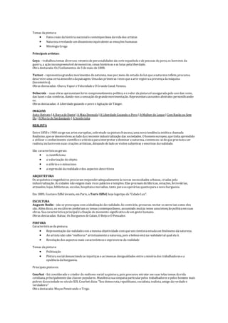 Temas dapintura:
 Fatos reais dahistórianacional econtemporâneadavidados artistas
 Naturezarevelando um dinamismo equivalenteas emoções humanas
 MitologiaGrega
Principais artistas:
Goya - trabalhou temas diversos: retratosdepersonalidades dacorteespanholaedepessoas do povo, os horrores da
guerra, a ação incompreensível demonstros, cenas históricas eas lutas pelaliberdade.
Obradestacada: Os Fuzilamentos de3 demaio de1808.
Turner - representougrandes movimentos danatureza, mas por meio do estudo daluz queanaturezareflete, procurou
descrever umacertaatmosferadapaisagem. Umadas primeiras vezes queaarteregistraapresençadamáquina
(locomotiva).
Obras destacadas: Chuva, Vapor eVelocidadeeO GrandeCanal, Veneza.
Delacroix - suas obras apresentam fortecomprometimento político, eo valor dapinturaéasseguradapelo uso das cores,
das luzes edas sombras, dando-nos asensação degrandemovimentação. Representavaassuntos abstratos personificando-
os.
Obras destacadas: A Liberdadeguiando o povo eAgitação deTânger.
IMAGENS
Auto-Retrato |A BarcadeDante |A MajaDesnuda |A LiberdadeGuiando o Povo |A Mulher do Leque |Com Razão ou Sem
Ela |A MortedeSardanápalo | A Sombrinha
REALISTA
Entre1850 e1900 surgenas artes européias, sobretudo napinturafrancesa, umanovatendência estéticachamada
Realismo, quesedesenvolveu ao lado dacrescenteindustrialização das sociedades. O homem europeu, quetinhaaprendido
a utilizar o conhecimento científicoeatécnicaparainterpretar edominar anatureza, convenceu-sedequeprecisavaser
realista, inclusiveem suas criações artísticas, deixando delado as visões subjetivas eemotivas darealidade.
São características gerais:
 o cientificismo
 a valorização do objeto
 o sóbrio eo minucioso
 a expressão darealidadeedos aspectos descritivos
ARQUITETURA
Os arquitetos eengenheiros procuram responderadequadamenteàs novas necessidades urbanas, criadas pela
industrialização. As cidades não exigem mais ricos palácios etemplos. Elas precisam defábricas, estações, ferroviárias,
armazéns, lojas, bibliotecas, escolas, hospitaisemoradias, tanto paraosoperários quantoparaanovaburguesia.
Em 1889, Gustavo Eiffel levanta, em Paris, a Torre Eiffel, hojelogotipo da"CidadeLuz".
ESCULTURA
Auguste Rodin - não sepreocupou com aidealização darealidade. Ao contrário, procurou recriar os seres tais como eles
são. Além disso, os escultores preferiam os temas contemporâneos, assumindo muitas vezes umaintenção políticaem suas
obras. Suacaracterísticaprincipal éafixação do momento significativodeum gesto humano.
Obras destacadas: Balzac, Os Burgueses deCalais, O Beijo eO Pensador.
PINTURA
Características dapintura;
 Representação darealidadecom amesmaobjetividadecom queum cientistaestudaum fenômeno danatureza.
 Ao artistanão cabe"melhorar" artisticamenteanatureza, pois abelezaestánarealidadetal qual ela é.
 Revelação dos aspectos mais característicoseexpressivos darealidade
Temas dapintura:
 Politização
 Pinturasocial denunciando as injustiças eas imensas desigualdades entreamisériados trabalhadoresea
opulênciadaburguesia.
Principais pintores:
Courbet - foi considerado o criador do realismo social napintura, pois procurou retratar em suas telas temas davida
cotidiana, principalmentedas classes populares. Manifestasuasimpatiaparticularpelos trabalhadores epelos homens mais
pobres dasociedadeno século XIX. Courbet dizia: "Sou democrata, republicano, socialista, realista, amigo daverdadee
verdadeiro"
Obradestacada: Moças Peneirando o Trigo.
 