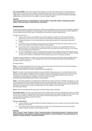 Jean-François Millet, sensível observadordavidacampestre, criou umaobrarealistanaqual o principal elemento éa
ligação atávica(características deascendentes remotos) do homem com aterra. Foi educado num meio deprofunda
religiosidadeerespeito pelanatureza. Trabalhou nalavouradesdemuito cedo. Seus numerosos desenhos depaisagens
influenciaram, mais tarde, Pissarro eVan Gogh. É o caso, por exemplo, "Angelus".
IMAGENS
PinturadaIgrejadeGréville |As Respingadeiras |HonorédeBalzac |A Jovem Mãe |O Beijo | Os Burgueses deCalais |
Angelus | Enterro em Ornans |O Ateliedo Artista |Auto-Retrato
IMPRESSIONISMO
O Impressionismo foi um movimento artístico querevolucionou profundamenteapinturaedeu início às grandes tendências
daartedo século XX. Havia algumas considerações gerais, muito mais práticasdo queteóricas, queos artistas seguiam em
seus procedimentos técnicos paraobteros resultadosquecaracterizaram apinturaimpressionista.
Principais Características:
 A pinturadeveregistrar as tonalidades queos objetos adquirem ao refletir aluz solar num determinado
momento, pois as cores danaturezasemodificam constantemente, dependendo daincidênciadaluz do sol.
 As figuras não devem ter contornosnítidos, pois alinhaéumaabstração do ser humano pararepresentar
imagens.
 As sombras devem ser luminosas ecoloridas, tal como éaimpressão visual quenos causam, enão escuras ou
pretas, como os pintores costumavam representá-lasno passado.
 Os contrastes deluz esombradevem ser obtidos de acordo com alei das corescomplementares. Assim, um
amarelo próximo aum violetaproduz umaimpressão deluz edesombramuitomais real do queo claro-escuro
tão valorizado pelos pintoresbarrocos.
 As cores etonalidades não devem ser obtidas pelamisturadas tintas napaletado pintor. Pelo contrário, devem
ser puras edissociadas nos quadrosem pequenas pinceladas. É o observadorque, ao admirar apintura, combina
as várias cores, obtendo o resultado final. A misturadeixa, portanto, deser técnicaparaseóptica.
A primeiravez queo público tevecontato com aobradosimpressionistas foi numaexposição coletivarealizadaem Paris,
em abril de 1874. Mas o público eacríticareagiram muito mal ao novo movimento, pois aindasemantinham fiéis aos
princípios acadêmicos dapintura.
Principais artistas:
Monet - incessantepesquisador daluz eseus efeitos, pintou vários motivos em diversas horas do dia, afim deestudar as
mutações coloridas do ambientecom sualuminosidade.
Obras Destacadas: Mulheres no Jardim eaCatedral deRouen em Pleno Sol.
Renoir - foi o pintor impressionistaqueganhou maior popularidadeechegou mesmo ater o reconhecimento dacrítica,
ainda em vida. Seus quadros manifestam otimismo, alegriaeaintensamovimentação davidaparisiensedo fim do século
XIX. Pintou o corpo feminino com formas puras eisentas deerotismoesensualidade, preferiaos nus ao ar livre, as
composições com personagens do cotidiano, os retratoseas naturezas mortas.
Obras Destacadas: Bailedo Moulin delaGaletteeLaGrenouillière.
Degas - suaformação acadêmicaesuaadmiração por Ingres fizeram comquevalorizasseo desenho enão apenas acor, que
eraa grandepaixão do Impressionismo. Além disso, foi pintor depoucas paisagens ecenas ao ar livre. Os ambientes deseus
quadros são interiores ealuz éartificial. Suagrandepreocupação eraflagrar um instantedavidadas pessoas, aprender um
momento do movimento deum corpo ou daexpressãodeum rosto. Adoravao teatrodebailados.
ObraDestacada: O Ensaio.
Seurat - Mestreno pontilhismo. ObraDestacada: TardedeDomingo naIlhaGrandeJatte.
Visconti(Brasileiro) - ele jánão se preocupamais em imitar modelos clássicos; procura, decididamente, registrar os efeitos
daluz solar nos objetivos eseres humanosqueretrataem suas telas. Ganhou umaviagem àEuropa, ondetevecontato com a
obrados impressionistas. A influênciaquerecebeu desses artistas foi tão grandequeeleéconsiderado o maior
representantedessatendêncianapinturabrasileira.
Obradestacada: Trigal.
Para seu conhecimento
 O quadro Mulheres no Jardim, deMonet, foi pintado totalmenteao ar livreesemprecom aluz do sol. São cenas do
jardim dacasado artista.
 O movimento impressionistafoi idealizado nas reuniões com seusprincipaispintores eelas aconteciam no
estúdio fotográfico deNadar, naRuedeCapucines, Paris.
IMAGENS
Monet 1 |Monet 2 | Ensaio | Nenúfares | O Palco | Final deUm Arabesco |BailarinaDiantedaJanela | As Bailarinas Verdes |
BailarinaEspanhola |Duas Lavadeiras |BailarinaVestidaem Repouso |A PontedeArgenteuil |As Escarpas deEtretat |As
Amapolas |O Tanquedas Niféias | Impressão, Sol Nascente
 