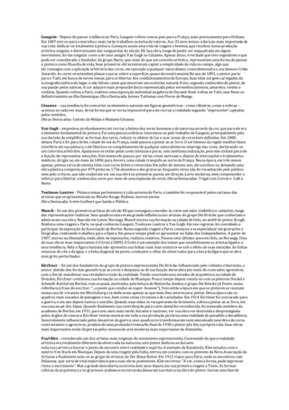 Gauguin - Depois depassar ainfânciano Peru, Gauguin voltou comos pais paraaFrança, mais precisamenteparaOrléans.
Em 1887 entrou paraamarinhae mais tardetrabalhou nabolsadevalores. Aos 35 anos tomou adecisão mais importantede
suavida: dedicar-setotalmenteàpintura. Começou assim umavidadeviagens eboemia, queresultou numaprodução
artísticasingular edeterminantedas vanguardas do século XX. Suaobra, longedepoder ser enquadradaem algum
movimento, foi tão singular como ade seus amigos Van Gogh ou Cézanne. Apesar disso, éverdadequeteveseguidores eque
podeser considerado o fundador do grupo Navis, que, mais do queum conceitoartístico, representavaumaformadepensar
a pinturacomo filosofiadevida. Suas primeiras obrastentavam captarasimplicidadedavidano campo, algo que
ele conseguecom aaplicação arbitráriadas cores, em oposição aqualquer naturalismo, comodemonstrao seu famoso Cristo
Amarelo. As cores seestendem planas epuras sobreasuperfície, quasedecorativamente.No ano de1891, o pintor parte
parao Taiti, em buscadenovos temas, paraselibertar dos condicionamentosdaEuropa. Suas telas surgem carregadas da
iconografiaexóticado lugar, enão faltam cenas quemostram um erotismo natural, fruto, segundo conhecidosdo pintor, de
suapaixão pelas nativas. A cor adquiremais preponderânciarepresentadapelos vermelhosintensos, amarelos, verdes e
violetas. Quando voltou aParis, realizou umaexposição individual nagaleriadeDurand-Ruel, voltou ao Taiti, mas fixou-se
definitivamentenailhaDominique. ObraDestacada: Jovens Taitianas com Flores deManga.
Cézanne - suatendênciafoi converter oselementos naturais em figuras geométricas - como cilindros, cones eesferas -
acentua-secadavez mais, de tal formaquese tornaimpossível paraelerecriararealidadesegundo “impressões” captadas
pelos sentidos.
Obras Destacadas: Castelo deMédan eMadameCézanne
Van Gogh - empenhou profundamenteem recriar abelezados seres humanos edanaturezaatravés dacor, queparaeleera
o elemento fundamental da pintura. Foi umapessoasolitária. Interessou-sepelo trabalho deGauguin, principalmentepela
suadecisão desimplificar as formas dos seres, reduziros efeitos deluz eusar zonas decoresbem definidas. Em 1888,
deixou Paris efoi paraArles, cidadedo sul daFrança, ondepassou apintar ao ar livre. O sol intenso daregião mediterrânea
interferiu em suapintura, eelelibertou-secompletamentedequalquer naturalismono emprego das cores, declarando-se
um coloristaarbitrário. Apaixonou-seentão pelas cores intensasepuras, sem nenhumamatização, pois elas tinham paraele
a função derepresentar emoções. Entretantoele passou por várias crises nervosas e, depois deinternações etratamentos
médicos, dirigiu-se, em maio de1890, paraAnvers, umacidadetranqüilaao nortedaFrança. Nessaépoca, em três meses
apenas, pintou cercadeoitentatelas com cores fortes eretorcidas. Em julho do mesmo ano, elesuicidou-se, deixando uma
obraplásticacompostapor 879 pinturas, 1756 desenhosedez gravuras. Enquanto viveu não foi reconhecido pelo público
nem pelo críticos, quenão souberam ver em suaobraos primeiros passos em direção àartemoderna, nem compreender o
esforço paralibertar abelezados seres por meio deumaexplosão decores. ObrasDestacadas: Trigal com Corvos e Caféà
Noite.
Toulouse-Lautrec - Pintavatemas pertencentes àvidanoturnadeParis, etambém foi responsável peloscartazes das
artistas queseapresentavam no Moulin Rouge. Boêmio, morreu jovem.
ObraDestacada: IvetteGuilbert queSaúdao Público.
Munch - foi um dos primeirosartistas do século XX queconseguiu conceder às cores um valor simbólicoe subjetivo, longe
das representações realistas. Seus quadrosexerceram grandeinfluêncianos artistas do grupo DieBrücke, queconheciam e
admiravam suaobra. Nascido em Loten, Noruega, Munch iniciou suaformação nacidadedeOslo, no ateliêdo pintor Krogh.
Realizou umaviagem a Paris, naqual conheceu Gauguin, Toulouse-Lautrec eVan Gogh. Em seu regresso, foi convidado a
participar daexposição daAssociação deBerlim. Numasegundaviagem aParis, começou aseespecializar em gravações e
litografias, realizando trabalhos paraaÓpera. Em pouco tempo pôdeseapresentar no Salão dos Independentes. A partir de
1907, morou naAlemanha, onde, além deexposições, realizou cenários. Passou seus últimos anosem Oslo, naNoruega. Uma
desuas obras mais importantes é O Grito (1889). O Grito éum exemplo dos temas quesensibilizaram os artistasligados a
essatendência. Nela a figurahumananão apresentasualinhas reais mas contorce-sesob o efeito desuas emoções. As linhas
sinuosas do céu edaágua, e alinhadiagonal daponte, conduzem o olhar do observadorparaabocadafiguraqueseabre
num grito perturbador.
Kirchner - foi um dos fundadores do grupo depinturaexpressionistaDieBrücke. Influenciado pelo cubismo efauvismo, o
pintor alemão deu formas geométricas às cores edespojou-as desuafunção decorativapormeio decontrastes agressivos,
com o fim de manifestar suaverdadeiravisão darealidade. Tendo concluídoseus estudos dearquiteturanacidadede
Dresden, Kirchner continuou suaformação nacidade deMunique. Pouco tempo depois reuniu-secom ospintores Heckel e
Schmidt-Rottluf em Berlim, com osquais, motivados pelaleituradeNietzsche, fundou o grupo DieBrücke(A Ponte, numa
referênciaàfrasedo escritor: “...apontequeconduz ao super-homem”). Veio então aépocaem queos pintoressereuniam
numacasade veraneio em Moritzburgesededicavam apenas ao quemais lhes interessava: pintar. Dessaépocasão os
quadros mais ousados depaisagens enus, bem como cenas circenses edevariedades. Em 1914 Kirchnerfoi convocado para
a guerra, eum ano depois tentou o suicídio. Quando suas mãos serecuperaram do ferimento, voltouapintar ao ar livre, em
suacasaao pé dos Alpes. Quando finalmentesuacontribuição paraaartealemãfoi reconhecida, foi nomeado membro da
academia deBerlim, em 1931, paraseis anos mais tarde, duranteo nazismo, ver suaobraser destruídaedesprestigiada
pelos órgãos decensura. Kirchner tentou mostrarem todaasuaprodução pictóricaumarealidadedepesadelo edecadência.
Sensivelmenteinfluenciado pelos desastres daguerra, seus quadrossetransformaram num amontoado neuróticodecores
contrastantes eagressivas, produtodeumaprofundatristeza.No final de1938 o pintor pôs fim àprópriavida. Suas obras
mais importantes estão dispersaspelos museusdeartemodernamais importantes daAlemanha.
PaulKlee - considerado um dos artistas mais originais do movimento expressionista. Convencido dequearealidade
artísticaeratotalmentediferentedaobservadananatureza, estepintordedicou-sedurante
todasuacarreiraabuscar o ponto deencontro entrerealidadeeespírito. A exemplo deKandinski, Kleeestudou com o
mestreVon Stuck em Munique. Depois deumaviagem pelaItália, entrou em contato com os pintores daNovaAssociação de
Artistas efinalmenteuniu-seao grupo deartistas do Der BlaueReiter. Em 1912 viajou paraParis, ondeseencontrou com
Delaunay, que seriadevital importânciaparasuas obras posteriores. Kleeescreveu: "A cor, comoaforma, podeexpressar
ritmo e movimento". Mas agrandedescobertaocorreriadois anos depois, em suaprimeiraviagem aTúnis. As formas
cúbicas daarquiteturaeos graciosos arabescosnaterracotadeixaram suamarcanaobrado pintor. Iniciou umafasede
 