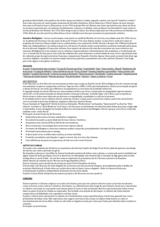 grandeprodutividade, com quadros decaráter quasesurrealista, criados, segundo o pintor, em cimade"matériaesonhos".
Entreeles merecem ser mencionados AnatomiadeAfrodite, Demônios, Flores Noturnas eVillaR. Depois delutar durante
dois anos naPrimeiraGuerra, Kleejuntou-seem 1924 ao grupo Dievier Blauen, mas antes apresentou suas obras em Paris,
na primeiraexposição dos surrealistas. Paralelamente, começou atrabalhar como professorem Dusseldorf emais tardena
escoladaBauhaus em Weimar. Em 1933, Kleeemigrou paraaSuíça. Sua últimaexposição em vidaaconteceu em Basiléia, em
1940. Além de suaobrapictórica, Kleedeixou vários trabalhosescritosqueresumem seu pensamento artístico.
Amadeo Modigliani - iniciou suaformação como pintorno ateliêdeMicheli, em Livorno, suacidadenatal. Em 1902 entrou
na AcademiadeFlorençaeum ano mais tardenade Veneza. Três anos depois mudou-separaParis, ondeteveaulas na
academia deColarossi. Nessacidadetravou conhecimento com ospintores Utrillo, Picasso eBraque. Em 1908 participou do
Salão dos Independentes eláconheceu Juan Gris eBrancusi. Produziu então suasprimeiras esculturas motivado pelas peças
dearteafricana chegadas àFrançadas colônias. Esseaspecto demáscarafoi umadas constantes nos seusretratosenus
sensuais. Modigliani teveem comum com os cubistas eexpressionistas o distanciamento das academias, arevalorização da
cor eo estudo das formas puras. Suavisão tão subjetivados seres humanoseaemotividadedesuas cores o aproximam mais
do reduzido grupo deexpressionistas franceses, compostopor Rouault eSoutine. Apesar disso, pode-semuito bem dizer que
suaobra, elegante, recatadaeao mesmo tempo misteriosa, pertence, juntamentecom ados mestres CézanneeVan Gogh,
paracitar alguns, àdos gênios solitários.
IMAGENS
A sesta |O funcionário dos correios |A casadeVincent em Arles |A ansiedade |Ator |Auto retrato - Munch |Banhistas sob
as árvores |A camado defunto |Cinco mulheres narua |Eros ePsiquê |Jacques Lipchetz esuamulher |Auto retrato com
modelo |Leopold Zborowski |A morteno quartodadoente |Naturezamorta |Nu deitado |O peixe dourado |Pequeno porto
| Retrato deChaim Soutine |Retrato demoça |RuadeDresden | Senecio | Vapor eveleiros |A voz
ART NOUVEAU
O Art Nouveau ou ArteNovafoi um movimentoartísticoquesurgiu no final do século XIX naBélgica, forado contextoem que
normalmentesurgem as vanguardas artísticas. Vigorou entre1880 e1920, aproximadamente. Existianasociedadeem geral
o desejo debuscar um estilo querefletisseeacompanhasseas inovações dasociedadeindustrial.
A segundametade do século XIX marcou umamudançaestéticanas artes, ainspiração naantiguidadevigoravadesdeo
século XV, eas fórmulas baseadas no Renascimento começam adissipar-sedando lugar aArteNova, queseopunhaao
historicismo etinhacomo tônicadeseu discurso aoriginalidade, aqualidadeeavoltaao artesanato.
A sociedadeaceitou novos objetos, móveis, anúncios, tecidos, roupas, joias eacessórios criados apartirdeoutras fontes:
curvas assimétricas, formas botânicas, angulares, além dos motivos florais.
Fossechamado de“Jugendstil” (Estilo Jovem) naAlemanha, “Modernistas” naEspanha, “Sezessionstil” naÁustria, “Stile
Liberty” naItáliaou “StyleModerne” naFrança, o Art Nouveau erafacilmentereconhecível pelas linhas graciosas, exageradas
e espiraladas, traços alongados formandoarabescoseentrelaçamentosdefolhagens eflores egraças aisso ficou conhecido
também como “estilo floral”.
Principais características da Art Nouveau:
 Exuberânciadecorativa, formas ondulantes e elegantes;
 Eraindustrial quebraaautoridadedas formas clássico- histórica;
 Arquiteturados séculosXVIIIao XIX foi derevivescência;
 Novos materiais etecnologias favorecem essarupturaradical;
 Formatos defolhagens econtornos sinuosos usados aexaustão, principalmenteo formato do lírio aquático;
 Orientado basicamenteparao design;
 A decoração torna-seelaboradaeexótica, as vezes mórbida;
 O sentido ascendente, entrelaçado esugereo mover das árvoresedas chamas;
 Com influências das gravuras japonesas, do barrocoedo rococó francês.

ARTISTAS EOBRAS
Foi usado com amáximade eficiênciana arquiteturadeAntonio Gaudí edo belgaVictorHorta, além deaparecer em design
deinterior por todo o período, em geral.
Na Espanhasedestacaa CasaMilá, de Antoni Gaudi pelaausênciadelinhas retas eplanas, a construção parecemoldado por
algum material molequedepois seca. E as aberturas arredondadas sem simetriadão asensação dealgo gasto pelaerosão.
O belga Henry van deVelde – foi um dos maiores expoentes daarquiteturadaArt Noveau epioneiro daBauhaus.
Alfons Mucha, foi símbolo daArt Noveau em Praga, RepublicaCheca.
Hector Guimard, autordaedículadaestação do metrô PortaDauphineem Paris.
O local onde a Art Nouveau foi mais elegantefoi na Escócia, em umaescoladeGlasgow, principalmentepelo trabalho do
arquiteto Mackintosh. A linhatinhaum caráterdecorativoelinear, tensaeelegante. Onde eradesenvolvidauma
ornamentação simbólica, independentedafunção estrutural do objeto.
O pintor Gustav Klimt interpretou demaneiraprópriaa Art Nouveau em seus quadros.
CUBISMO
Historicamenteo Cubismo originou-senaobradeCézanne, pois paraeleapinturadeveriatratar as formas danatureza
como sefossem cones, esferas ecilindros. Entretanto, os cubistasforam mais longedo queCézanne. Passaram arepresentar
os objetos com todas as suas partes num mesmo plano. É como seeles estivessem abertoseapresentassem todos osseus
lados no plano frontal em relação ao espectador. Naverdade, essaatitudededecompor os objetos não tinhanenhum
compromisso defidelidadecom aaparênciareal das coisas.
O pintor cubistatentarepresentaros objetos em trêsdimensões, numasuperfícieplana, sob formas geométricas, com o
predomínio delinhas retas. Não representa, mas sugereaestruturadoscorpos ou objetos. Representa-os como se
movimentassem em torno deles, vendo-os sob todos os ângulosvisuais, por cimaepor baixo, percebendo todosos planos e
volumes.
Principais características:
 
