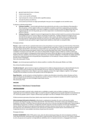  geometrização das formas evolumes;
 renúnciaàperspectiva;
 o claro-escuro perdesuafunção;
 representação do volumecolorido sobresuperfícies planas;
 sensação depinturaescultórica;
 cores austeras, do branco ao negro passandopelo cinza, por um ocreapagado ou um castanho suave.
O cubismo sedivideem duas fases:
 Cubismo Analítico - caracterizado peladesestruturaçãodaobraem todos osseus elementos. Decompondo a
obraem partes, o artistaregistratodos osseus elementos em planos sucessivosesuperpostos, procurandoa
visão total dafigura, examinado-aem todos os ângulos no mesmo instante, através dafragmentação dela. Essa
fragmentação dos seres foi tão grande, quesetornou impossível o reconhecimento dequalquer figuranas
pinturas cubistas.
 Cubismo Sintético - reagindo àexcessivafragmentação dos objetoseàdestruição desuaestrutura. Basicamente,
essatendênciaprocurou tornaras figuras novamentereconhecíveis. Também chamado deColagem porque
introduz letras, palavras, números, pedaços demadeira, vidro, metal eatéobjetos inteirosnas pinturas. Essa
inovação podeser explicadapelaintenção do artistaem criar efeitos plásticos edeultrapassaros limites das
sensações visuais queapinturasugere, despertando também no observador as sensações táteis.
Principais artistas:
Picasso - tendo vivido 92 anos epintado desdemuito jovem atépróximo àsuamortepassou pordiversas fases. Entretanto,
são mais nítidas afase azul, querepresentaatristezaeamelancoliados mais pobres, eafaserosaem quepintaacrobatas e
arlequins. Depois dedescobrir aarteafricanaecompreender queo artistanegro não pintaou esculpedeacordo comas
tendências deum determinado movimento estético, mas comumaliberdademuito maior, Picasso desenvolveu uma
verdadeirarevolução naarte. Em 1907, com aobraLes Demoiselles d’Avignon começaaelaborar aestéticacubistaque,
como vimos anteriormente, sefundamentanadestruição deharmoniaclássicadas figuras enadecomposição darealidade.
Podemos destacar, também o mural Guernica, querepresenta, com veementeindignação, o bombardeio dacidadeespanhola
deGuernica, responsável pelamortedegrandepartedapopulação civil formadapor crianças, mulheres etrabalhadores,
duranteaGuerraEspanhola.
Outraobradestacada: O Poeta.
Braque - um artistaquepassoupelafasedo cubismo analítico esintético. Obradestacada: Mulhercom Violão.
Dos artistas brasileiros destacamos:
Tarsila do Amaral - apesar denão ter exposto naSemanade 22, colaborou decisivamenteparao desenvolvimento daarte
modernabrasileira, pois produziu umaobraindicadoradenovos rumos. Em 1928 deu início aumafasechamada
antropofágica. A elapertenceatela Abaporu cujo nome, segundo aartistaédeorigem indígenaesignifica“antropófago”.
Também usou detemáticasocial nos seus quadroscomo natelaOperários.
Rego Monteiro - um dos primeiros artistas brasileiros arealizar umaobradentro daestéticacubista. Estudou em Paris,
depois daSemana de ArteModerna, suavidaalternou-seentreaFrançaeo Brasil. Foi reconhecido também naquelepaís,
tem seus quadros dentro do acervodealguns importantes museus.
Obradestacada: Pietà.
IMAGENS
Pablo Picasso 1 |Pablo Picasso 2 |Georges Braque
ABSTRACIONISMO
A arteabstratatendeasuprimir todaarelação entrearealidadeeo quadro, entreas linhas eos planos, as cores ea
significação queesses elementos podem sugerir ao espírito. Quando asignificação deum quadro depende essencialmenteda
cor edaforma, quando o pintor rompeos últimoslaços queligam asuaobraàrealidadevisível, elapassaaser abstrata.
O Abstracionismo apresentavárias fases, desdeamais sensível atéaintelectualidademáxima.
Abstracionismo Informalou Sensível, predominam os sentimentoseemoções. As cores eas formas são criadas
livremente. NaAlemanhasurgeo movimento denominado "Der blaueReiter" (O Cavaleiro Azul) cujos fundadores são os
Kandinsky, Franz Marc ePaul Klee. Umaarteabstrata, quecolocanacor eformaasuaexpressividademaior. Estesartistas se
aprofundam em pesquisas cromáticas, conseguindo variações espaciais eformais napintura, através das tonalidades e
matizes obtidos. Eles querem um expressionismoabstrato, sensivel e emotivo. Com aforma, acor ealinha, o artistaélivre
paraexpressar seus sentimentos interiores, sem relacioná-los alembrançado mundo exterior. Esteselementos da
composição devem ter umaunidadeeharmonia, tal qual umaobramusical.
Principais Artistas:
WASSILY KANDINSKY (1866-1944), pintorrusso, antes do abstracionismoparticipou devários movimentosartísticos
como impressionismo, atravessou umacurtafasefauveeexpressionismo. Escreveu livros, como em 1911, Sobreo espiritual
na arte, em que procurou apontar correspondências simbólicas entreos impulsosinteriores ealinguagem das formas e
 