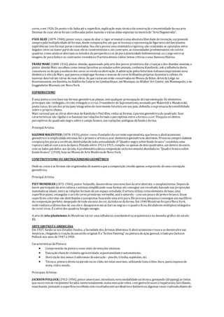 cores, eem 1926, Do ponto eda linhaatéa superfície, explicação mais técnicadaconstrução einventividadedasuaarte.
Dezenas de suas obras foram confiscadas pelos nazistas evárias delas expostas namostrade"ArteDegenerada".
PAUL KLEE (1879-1940), pintor suiço, capaz dealiar o rigor artesanal aumaabsolutaliberdadedeinvenção, surpreende
semprepelamultiplicidadedeformas, desdecomposições em queseinsinuaarepresentação figurativaatéfascinantes
experiências com formas puras einusitadas. Suaobrapossui umasistemáticarigorosa, são constantes as oposições entre
ângulos retos namaior partedesuas obras construtivistas e, em contraste, as sinuosidades predominantes em outros
quadros, como aindasealternam os estudos deperspectivaeos depuraplasticidadebidimensional, ou o jogo entreas
imagens de puralinhae os contrastes cromáticos. O artistadeixou vários textos críticos eseus famososDiários.
FRANZ MARC (1880-1916), pintor alemão, apaixonado pelaartedos povos primitivos, das crianças edos doentes mentais, o
pintor alemão Marc escolheu como temas favoritos os estudossobreanimais, conheceu Kandinski, sob ainfluênciadeste,
convenceu-sedequeaessênciados seres serevelanaabstração. A admiração pelosfuturistas italianosimprimiram nova
dinâmicaà obradeMarc, quepassou aempregar formas emassas decores brilhantespróprias dapinturacubista. Os
nazistas destruíram várias desuas obras. Asquerestaram estão conservadasno Museu deBelas-ArtesdeLiège, no
Kunstmuseum, em Basiléia, naStädtischeGalarieim Lembachhaus, em Munique, no Walker Art Center, em Minneapolis, eno
Guggenheim Museum, em NovaYork.
SUPREMATISMO
É uma pinturacom basenas formas geométricas planas, sem qualquer preocupação derepresentação. Os elementos
principais são: retângulo, círculo, triângulo eacruz. O manifesto do Suprematismo, assinado porMalevitch e Maiakovski,
poetarusso, foi um dos principais integrantesdo movimento futuristaem seu país, defendiaasupremaciadasensibilidade
sobreo próprio objeto.
Mais racional queas obras abstratas deKandiskyePaul Klee, reduz as formas, àpurezageométricado quadrado. Suas
características são rígidas esebaseiam nas relações formais eperceptivas entreaformaeacor. Pesquisaos efeitos
perceptivos do quadrado negro sobreo campo branco, nas variações ambíguas defundo eforma.
Principal Artista:
KAZIMIR MALEVITCH (1878-1935), pintor russo. Fundadordacorrentesuprematista, quelevou o abstracionismo
geométrico àsimplicidadeextrema. foi o primeiro artistaausar elementosgeométricos abstratos. Procurou sempreelaborar
composições puras ecerebrais, destituídasdetoda sensualidade. O "Quadro negro sobrefundo branco" constituiu uma
rupturaradical com aartedaépoca. Pintado entre1913 e1915, compõe-seapenas dedois quadrados, um dentro dooutro,
com os lados paralelos aos datela. A problemáticadessacomposição serianovamenteabordadano "Quadro brancosobre
fundo branco" (1918), hojeno Museu deArteModernadeNovaYork.
CONSTRUTIVISMO OUABSTRACIONISMOGEOMÉTRICO
Ondeas cores eas formas são organizadas demaneiraqueacomposição resulteapenas aexpressão deumaconcepção
geométrica.
Principal Artista:
PIET MONDRIAN (1872-1944), pintor holandês, desenvolveu umanovafasedaarteabstrata: o neoplasticismo. Depoisde
haver participado daartecubista, continuasimplificando suas formas atéconseguirum resultado, baseado nas proporções
matemáticas ideais, entreas relações formais deum espaço estudado. O artistautiliza, comoelemento debase, uma
superfícieplano, retangular eas três cores primárias: vermelho, azul eamarelo - com um pouco depretoebranco. Essas
superfícies coloridas são distribuídas ejustapostas buscando umaartepura. Eleprocura, pesquisaeconsegueum equilíbrio
dacomposição perfeito, despojado detodo excesso dacor, dalinhaou daforma. Em 1940 Mondrian foi paraNovaYork,
onderealizou aúltimafasede suaobra: desapareceram as barras negras eo quadro ficou divididoem múltiplosretângulos
decores vivas. É asériedos quadros boogie-woogie.
A artedo néo-plasticismo deMondrian vai ter umainfluênciaconsiderável naarquiteturaeno desenho gráfico do século
XX.
ARTEABSTRATA AMERICANA
Em 1937, funda-senos Estados Unidos, aSociedadedos Artistas Abstratos. O abstracionismocresceesedesenvolvenas
Américas, chegando à criação deum estilo original. É a"Action Painting" ou pinturadeação gestual, criadapor Jackson
Pollock nos anos de1947 a1950.
Características daPintura:
 Compreensão dapinturacomo meio deemoções intensas.
 Execução cheiade violentaagressividade, espontaneidadeeautomatismo.
 Destruição dos meios tradicionais deexecução - pincéis, trincha, espátulas, etc.
 Técnica: pinturadiretanaparedeou no chão, em telas enormes, utilizando tintaàóleo, duco, pastaespessade
areia, vidro moído.
Principais Artistas:
JACKSONPOLLOCK (1912-1956), pintoramericano, introduziu novamodalidadenatécnica, gotejando (dripping) as tintas
queescorrem derecipientes furados intencionalmente, numaexecução veloz, com gestosbruscos eimpetuosos, borrifando,
manchando, pintando asuperfícieescolhidacom resultadosextraordináriosefantásticos, algumas vezes realizadadiantedo
 